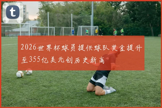 2026世界杯球员提供球队奖金提升至355亿美元创历史新高